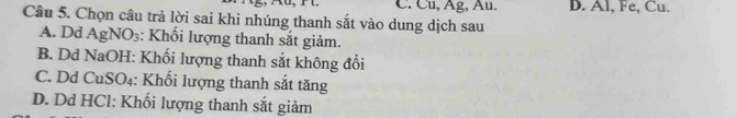 C. Cu, Âg, Âu. D. Al, Fe, Cu.
Câu 5. Chọn câu trả lời sai khi nhúng thanh sắt vào dung dịch sau
A. Dd Agl NO_3 : Khối lượng thanh sắt giảm.
B. Dd NaOH: Khối lượng thanh sắt không đổi
C. Dd CuSO₄: Khối lượng thanh sắt tăng
D. Dd HCl: Khối lượng thanh sắt giảm