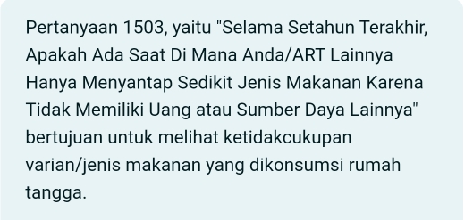 Pertanyaan 1503, yaitu "Selama Setahun Terakhir, 
Apakah Ada Saat Di Mana Anda/ART Lainnya 
Hanya Menyantap Sedikit Jenis Makanan Karena 
Tidak Memiliki Uang atau Sumber Daya Lainnya'' 
bertujuan untuk melihat ketidakcukupan 
varian/jenis makanan yang dikonsumsi rumah 
tangga.