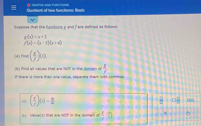 GRAPHS AND FUNCTIONS 
Quotient of two functions: Basic 
Suppose that the functions g and fare defined as follows.
g(x)=x+2
f(x)=(x-3)(x+4)
(a) Find ( g/f )(1). 
(b) Find all values that are NOT in the domain of  g/f . 
If there is more than one value, separate them with commas. 
(a) ( g/f )(1)=□
 □ /□   □  □ /□  
l,□,… 
(b) Value(s) that are NOT in the domain of  g/f :□
×