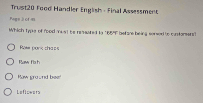 Trust20 Food Handler English - Final Assessment
Page 3 of 45
Which type of food must be reheated to 165°F before being served to customers?
Raw pork chops
Raw fish
Raw ground beef
Leftovers