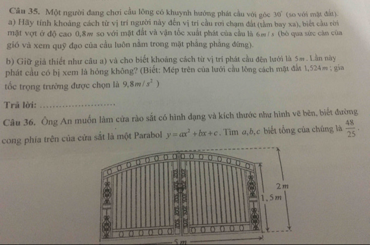 Một người đang chơi cầu lông có khuynh hướng phát cầu với góc 30° (so với mặt đất). 
a) Hãy tính khoảng cách từ vị trí người này đến vị trí cầu rơi chạm đất (tầm bay xa), biết cầu rời 
mặt vợt ở độ cao 0,8m so với mặt đất và vận tốc xuất phát của cầu là 6m / s (bỏ qua sức cản của 
gió và xem quỹ đạo của cầu luôn nằm trong mặt phẳng phẳng đứng). 
b) Giữ giả thiết như câu a) và cho biết khoảng cách từ vị trí phát cầu đên lưới là 5m. Lần này 
phát cầu có bị xem là hỏng không? (Biết: Mép trên của lưới cầu lông cách mặt đất 1,524m; gia 
tốc trọng trường được chọn là 9, 8m/s^2
Trã lời:_ 
Câu 36. Ông An muốn làm cửa rào sắt có hình dạng và kích thước như hình vẽ bên, biết đường 
cong phía trên của cửa sắt là một Parabol y=ax^2+bx+c. Tìm a, b, c biết tổng của chúng là  48/25 .
5 m _