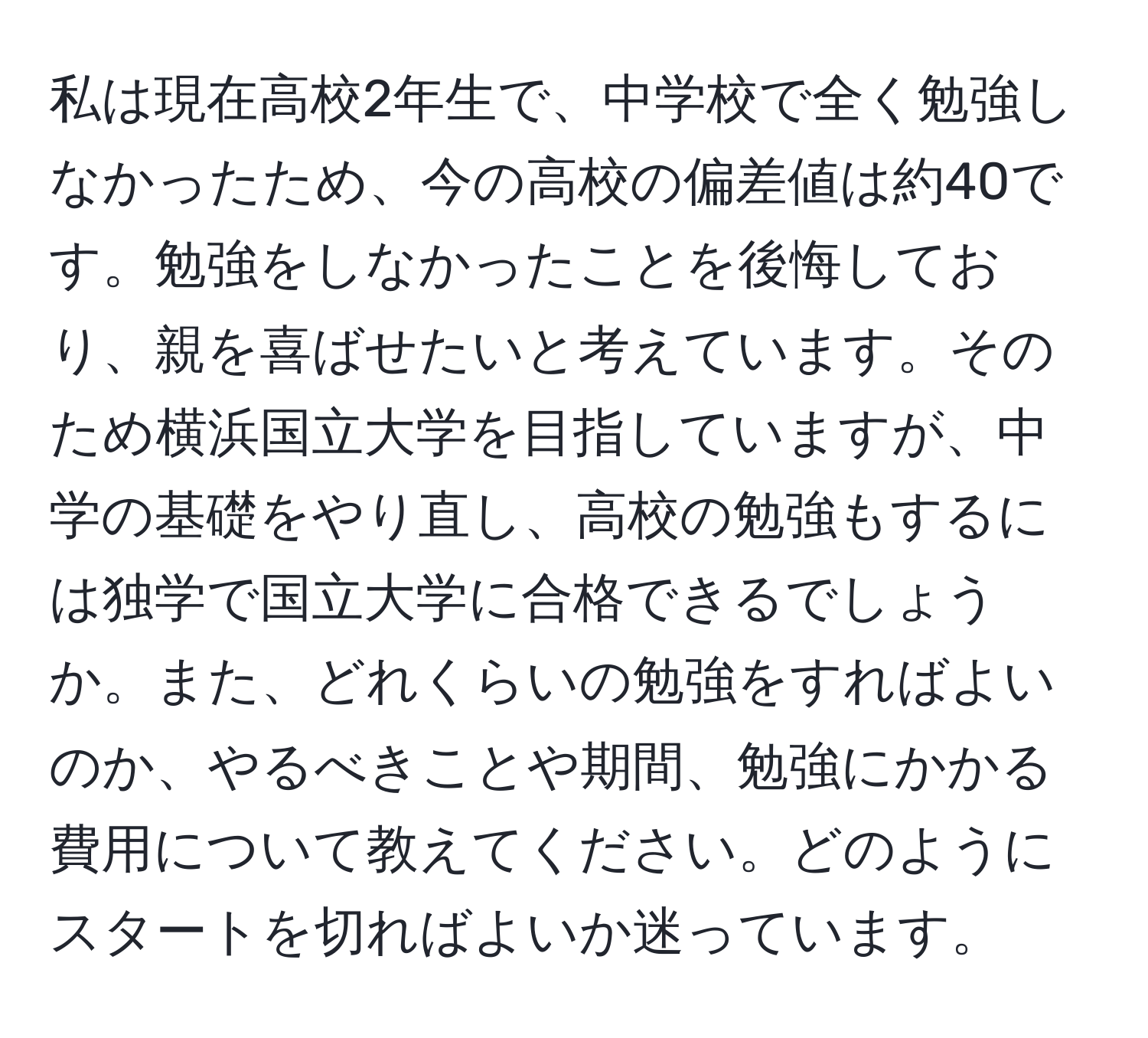 私は現在高校2年生で、中学校で全く勉強しなかったため、今の高校の偏差値は約40です。勉強をしなかったことを後悔しており、親を喜ばせたいと考えています。そのため横浜国立大学を目指していますが、中学の基礎をやり直し、高校の勉強もするには独学で国立大学に合格できるでしょうか。また、どれくらいの勉強をすればよいのか、やるべきことや期間、勉強にかかる費用について教えてください。どのようにスタートを切ればよいか迷っています。