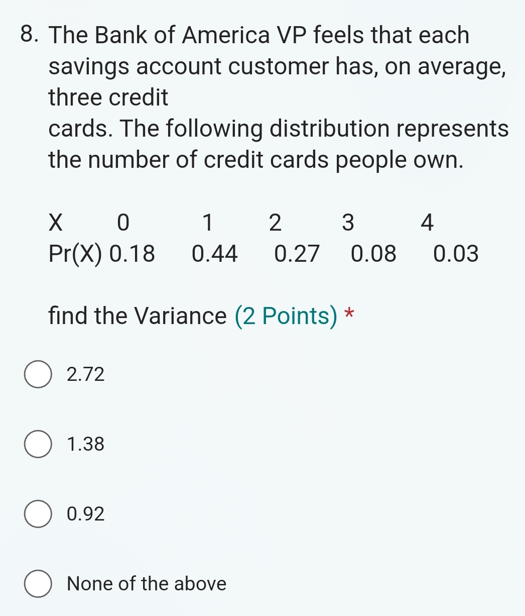 The Bank of America VP feels that each
savings account customer has, on average,
three credit
cards. The following distribution represents
the number of credit cards people own.
find the Variance (2 Points) *
2.72
1.38
0.92
None of the above