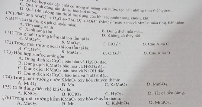 Cự kết hợp của các chất có trong xỉ măng với nước, tạo nên những tinh thể hydrat.
C. Quá trình đóng rần do sự bay hơi nước.
D. Quá trình đóng răn dưới tác dụng của khí cacbonic trong không khí,
170) Phản ứng MnO_4^((2-)+H_2)Orightarrow 2MnO_4^(-+4OH^-) (MnO_4^((2-) màu xanh và MnO4' màu tím). Khi thêm
NaOH vào thì dung dịch chuyển màu:
A. Tim sang xanh
C. Xanh sang tim B. Dung địch mất màu.
171) Trong môi trưởng kiểm thì ion tồn tại là:
D. Không có thay đổi.
A. MnO_4^(2-). B. MnO_4^-). C. CrO_4^((2-). D. Câu A và C.
172) Trong môi trường acid thì ion tồn tại là:
A. Cr_2)O_7^((2-). B. MnO_4^-). C. CrO_4^((2-). D. Câu A và B.
173) Hỗn hợp sunfocromic gồm:
A. Dung djch K_2)Cr_2O_7 bão hòa và H_2SO_4d(ic.
B. Dung dịch KMnO_4 bão hòa và H_2SO_4 overline DC
C. Dung dịch KMnO_4 bão hòa và NaOH đặc.
D. Dung dịch K_2Cr_2O_7 bão hòa và NaOH đặc.
174) Trong môi trường nước KMnO4 oxy hóa chuyển thành:
A. MnO_2. B. Mn. C. K_2MnO_4. D. MnSO_4.
175) Chất dùng điều chế khí O_2 là:
A. KNO_3. B. KCIO_3. C. H_2O_2. D. Tất cả đều đúng.
176) Trong môi trường kiểm KMnO4 oxy hóa chuyển thành:
A. MnO_2. B. Mn. C. K_2MnO_4. D. MnSO_4.