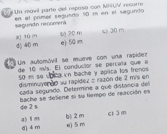 Un movil parte del reposo con MRUV recorre
en el primer segundo 10 m en el segundo
segundo recorrerá
a 1ù m b) 20 m c) 30 m
d) 40 m e) 50 m
Un automóvil se mueve con una rapidez
de 10 m/s. Ei conductor se percata que a
50 m se unica un bache y aplica los frenos
disminuyendo su rapídez a razón de 2 m/s en
cada segundo. Determine a qué distancia del
bache se detiene si su tiempo de reacción es
de 2 s.
a) 1 m b) 2 m c) 3 m
d) 4 m e) 5 m