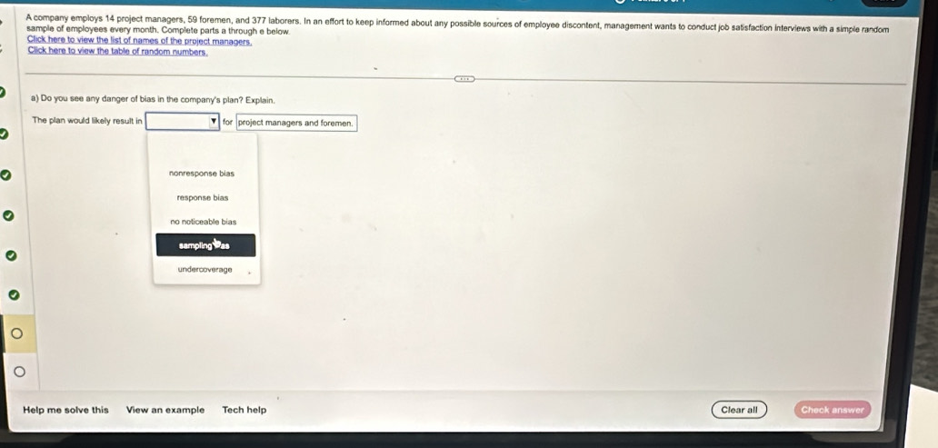 A company employs 14 project managers, 59 foremen, and 377 laborers. In an effort to keep informed about any possible sources of employee discontent, management wants to conduct job satisfaction interviews with a simple random
sample of employees every month. Complete parts a through e below
Click here to view the list of names of the project managers.
Click here to view the table of random numbers.
a) Do you see any danger of bias in the company's plan? Explain.
The plan would likely result in for project managers and foremen.
nonresponse bias
no noticeable bias
sampling as
undercoverage
Help me solve this View an example Tech help Clear all Check answer