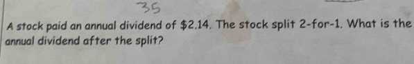 A stock paid an annual dividend of $2,14. The stock split 2 -for -1. What is the 
annual dividend after the split?