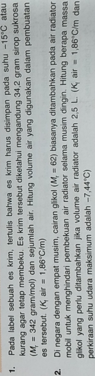 Pada label sebuah es krim, tertulis bahwa es krim harus disimpan pada suhu -15°C atau 
kurang agar tetap membeku. Es krim tersebut diketahui mengandung 34,2 gram sirop sukrosa
(M_r=342 gram/mol) dan sejumlah air. Hitung volume air yang digunakan dalam pembuatan 
es tersebut. H air =1,86°C/m)
2. Di negara dengan empat musim, cairan glikol (M_r=62) biasanya ditambahkan pada air radiator 
mobil untuk menghindari pembekuan air radiator selama musim dingin. Hitung berapa massa 
glikol yang perlu ditambahkan jika volume air radiator adalah 2,5 L. (K, air =1,86°C/m dan 
perkiraan suhu udara maksimum adalah -7,44°C)