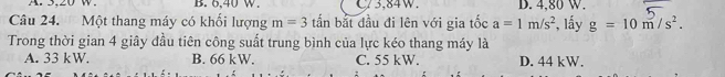 A. 3, 20 w. B. 6,40 W. C/3,84W. D. 4,80 W.
Câu 24. Một thang máy có khối lượng m=3 tấn bắt đầu đi lên với gia tốc a=1m/s^2 *, lấy g=10m/s^2. 
Trong thời gian 4 giây đầu tiên công suất trung bình của lực kéo thang máy là
A. 33 kW. B. 66 kW. C. 55 kW. D. 44 kW.