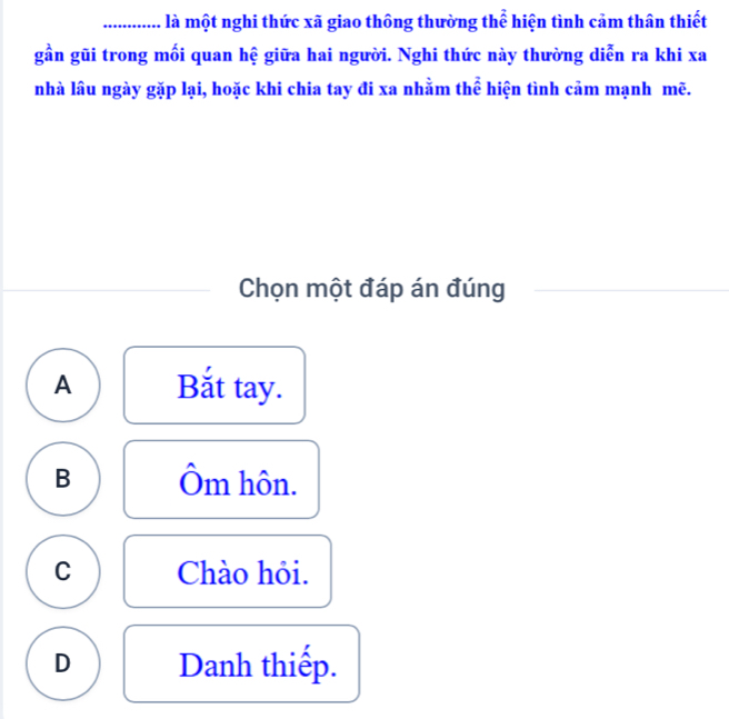 là một nghi thức xã giao thông thường thể hiện tình cảm thân thiết
gần gũi trong mối quan hệ giữa hai người. Nghi thức này thường diễn ra khi xa
nhà lâu ngày gặp lại, hoặc khi chia tay đi xa nhằm thể hiện tình cảm mạnh mẽ.
Chọn một đáp án đúng
A Bắt tay.
B Ôm hôn.
C Chào hỏi.
D Danh thiếp.