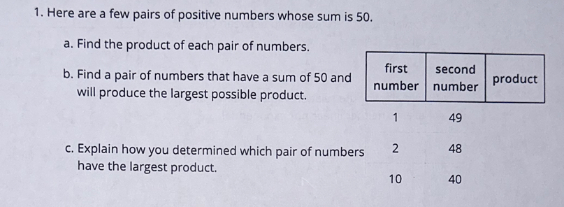 Here are a few pairs of positive numbers whose sum is 50. 
a. Find the product of each pair of numbers. 
b. Find a pair of numbers that have a sum of 50 and 
will produce the largest possible product. 
c. Explain how you determined which pair of numbers 2 48
have the largest product.
10 40