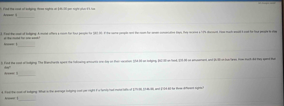 AB changes seved 
1. Find the cost of lodging: three nights at $46.00 per night plus 6% tax 
_ 
Answer: $
2. Find the cost of lodging: A motel offers a room for four people for $82.00. If the same people rent the room for seven consecutive days, they receive a 10% discount. How much would it cost for four people to stay 
at the motel for one week? 
_ 
Answer: S 
3. Find the cost of lodging: The Blanchards spent the following amounts one day on their vacation: $54.00 on lodging, $62.00 on food, $35.00 on amusement, and $6.00 on bus fares. How much did they spend that
day? 
Answer: $_ 
4. Find the cost of lodging: What is the average lodging cost per night if a family had motel bills of $79.00, $146.00, and $104.60 for three different nights? 
Answer: $
_