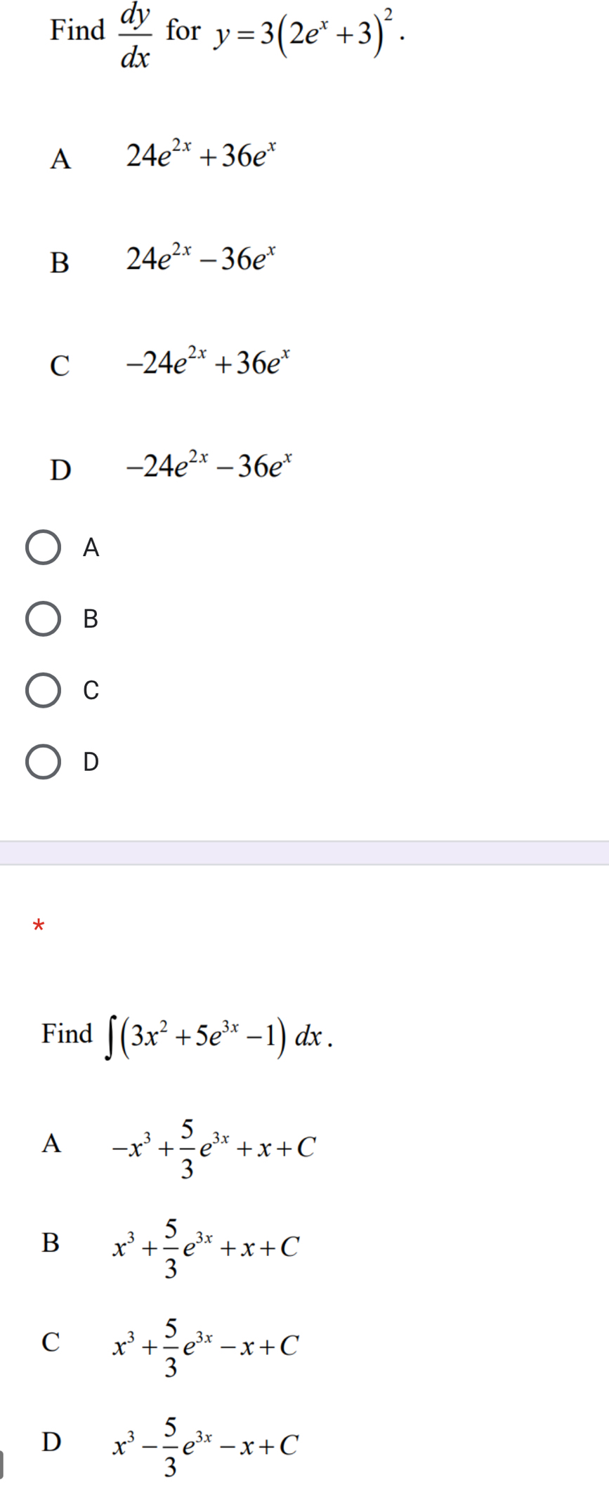 Find  dy/dx  for y=3(2e^x+3)^2.
A 24e^(2x)+36e^x
B 24e^(2x)-36e^x
C -24e^(2x)+36e^x
D -24e^(2x)-36e^x
A
B
C
D
Find ∈t (3x^2+5e^(3x)-1)dx.
A -x^3+ 5/3 e^(3x)+x+C
B x^3+ 5/3 e^(3x)+x+C
C x^3+ 5/3 e^(3x)-x+C
D x^3- 5/3 e^(3x)-x+C