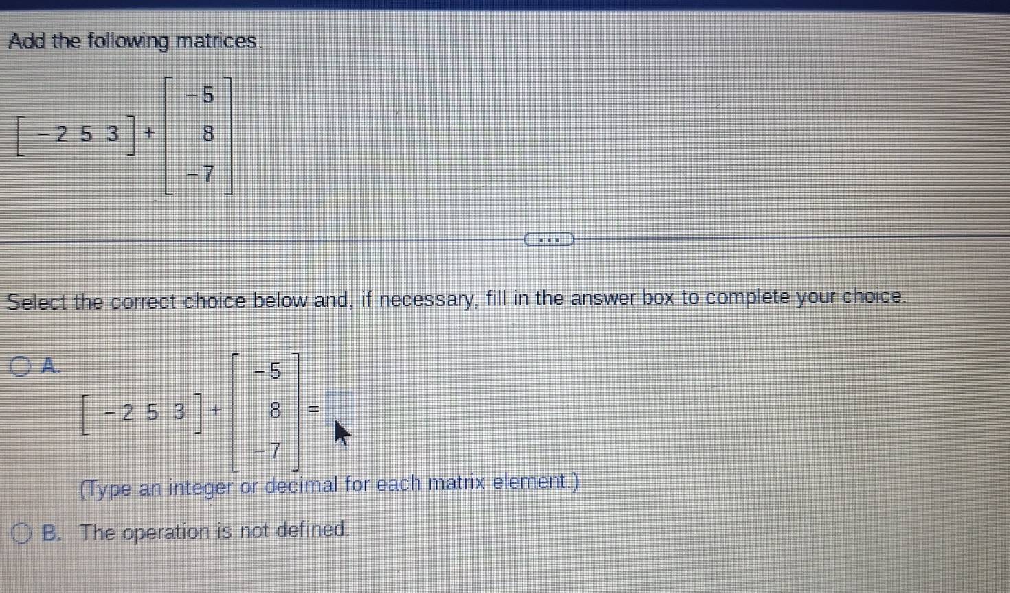 Add the following matrices.
[-2.5.3]+beginbmatrix -5 8 -7endbmatrix
Select the correct choice below and, if necessary, fill in the answer box to complete your choice.
A. [-253]+beginbmatrix -5 8 -7endbmatrix =
(Type an integer or decimal for each matrix element.)
B. The operation is not defined.