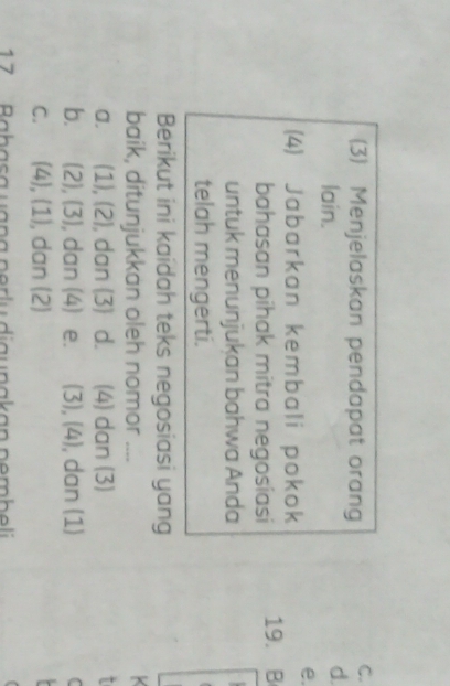 (3) Menjelaskan pendapat orang
C.
lain.
d.
e.
(4) Jabarkan kembali pokok
bahasan pihak mitra negosiasi 19. B
untuk menunjukan bahwa Anda

telah mengerti.
Berikut ini kaidah teks negosiasi yang
baik, ditunjukkan oleh nomor ....
a. (1),(2) , dan (3) d. (4) dan (3)
b. (2),(3) , dan (4) e. (3),(4) , dan (1)
C
C. (4),(1) , dan (2)
17 Babasa uana perlu diaunakan pembeli