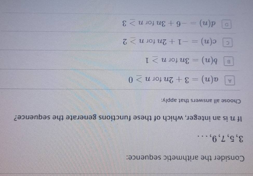 Consider the arithmetic sequence:
3, 5, 7, 9, . ..
If n is an integer, which of these functions generate the sequence?
Choose all answers that apply:
A a(n)=3+2n for n≥ 0
b(n)=3n for n≥ 1
C c(n)=-1+2n for n≥ 2
D d(n)=-6+3n for n≥ 3