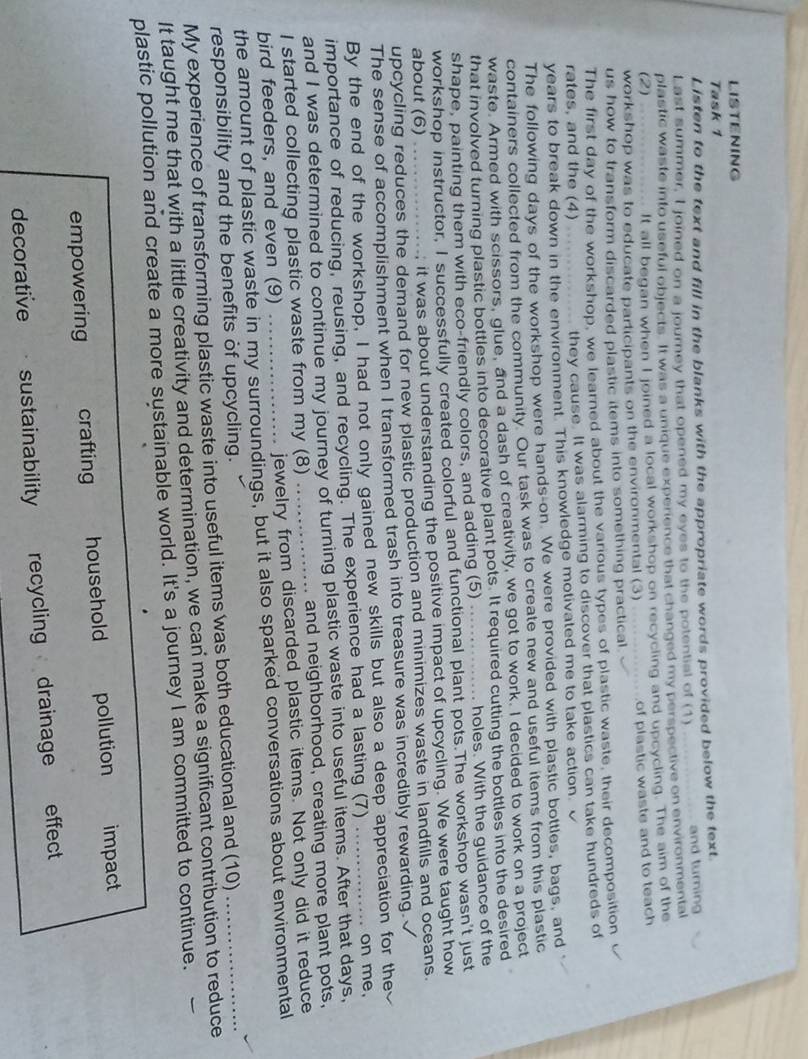 LISTENING
Task 1
Listen to the text and fill in the blanks with the appropriate words provided below the text.
Last summer, I joined on a journey that opened my eyes to the potential of (1) _and turning
plastic waste into useful objects. It was a unique experience that changed my perspective on environmental
(2) It all began when I joined a local workshop on recycling and upcycling. The aim of the
workshop was to educate participants on the environmental (3)
us how to transform discarded plastic items into something practical. of plastic waste and to teach
The first day of the workshop, we learned about the various types of plastic waste, their decomposition
rates, and the (4) they cause. It was alarming to discover that plastics can take hundreds of
years to break down in the environment. This knowledge motivated me to take action.
The following days of the workshop were hands-on. We were provided with plastic bottles, bags, and
containers collected from the community. Our task was to create new and useful items from this plastic
waste. Armed with scissors, glue, and a dash of creativity, we got to work. I decided to work on a project
that involved turning plastic bottles into decorative plant pots. It required cutting the bottles into the desired
shape, painting them with eco-friendly colors, and adding (5) _holes. With the guidance of the
workshop instructor, I successfully created colorful and functional plant pots.The workshop wasn't just
about (6) ; it was about understanding the positive impact of upcycling. We were taught how
upcycling reduces the demand for new plastic production and minimizes waste in landfills and oceans.
The sense of accomplishment when I transformed trash into treasure was incredibly rewarding.
By the end of the workshop, I had not only gained new skills but also a deep appreciation for the
importance of reducing, reusing, and recycling. The experience had a lasting (7)_
on me.
and I was determined to continue my journey of turning plastic waste into useful items. After that days,
I started collecting plastic waste from my (8) . and neighborhood, creating more plant pots,
bird feeders, and even (9) _jewelry from discarded plastic items. Not only did it reduce
the amount of plastic waste in my surroundings, but it also sparked conversations about environmental
responsibility and the benefits of upcycling.
My experience of transforming plastic waste into useful items was both educational and (10)_
It taught me that with a little creativity and determination, we can make a significant contribution to reduce
plastic pollution and create a more sustainable world. It's a journey I am committed to continue.
empowering crafting household pollution impact
decorative  . sustainability recycling drainage effect