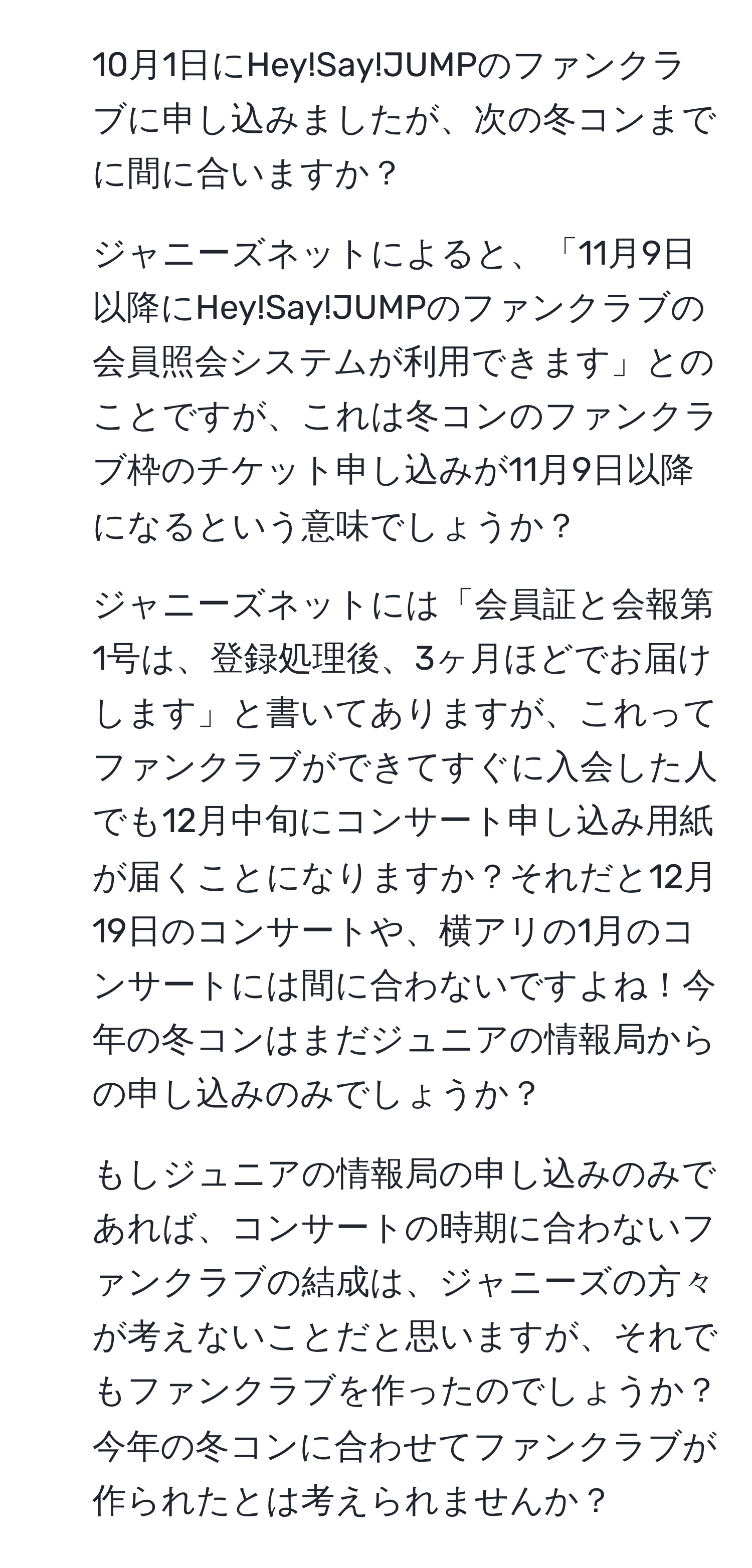 10月1日にHey!Say!JUMPのファンクラブに申し込みましたが、次の冬コンまでに間に合いますか？  
2. ジャニーズネットによると、「11月9日以降にHey!Say!JUMPのファンクラブの会員照会システムが利用できます」とのことですが、これは冬コンのファンクラブ枠のチケット申し込みが11月9日以降になるという意味でしょうか？  
3. ジャニーズネットには「会員証と会報第1号は、登録処理後、3ヶ月ほどでお届けします」と書いてありますが、これってファンクラブができてすぐに入会した人でも12月中旬にコンサート申し込み用紙が届くことになりますか？それだと12月19日のコンサートや、横アリの1月のコンサートには間に合わないですよね！今年の冬コンはまだジュニアの情報局からの申し込みのみでしょうか？  
4. もしジュニアの情報局の申し込みのみであれば、コンサートの時期に合わないファンクラブの結成は、ジャニーズの方々が考えないことだと思いますが、それでもファンクラブを作ったのでしょうか？今年の冬コンに合わせてファンクラブが作られたとは考えられませんか？