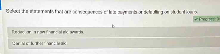 Select the statements that are consequences of late payments or defaulting on student loans.
Progress: 0
Reduction in new financial aid awards.
Denial of further financial aid.