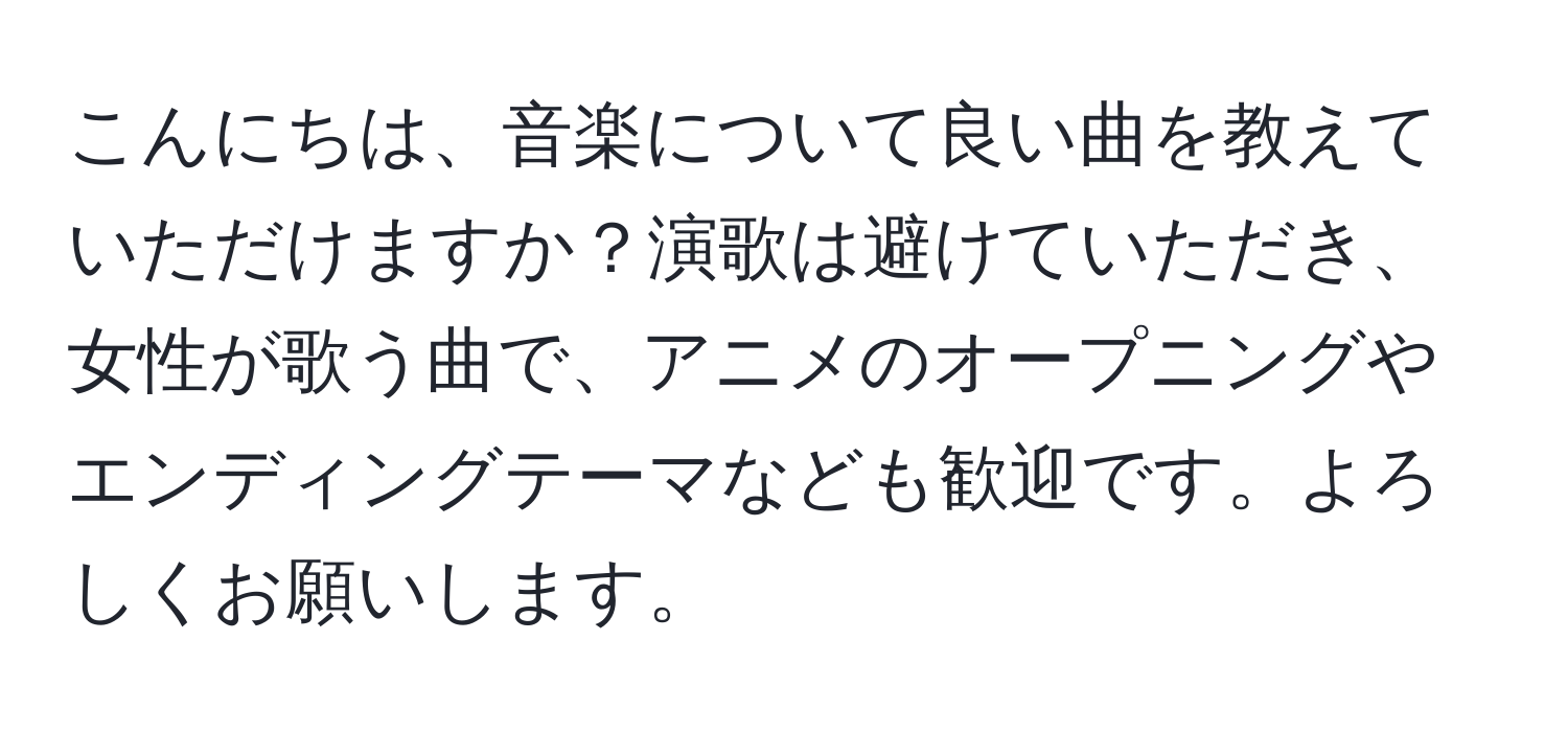 こんにちは、音楽について良い曲を教えていただけますか？演歌は避けていただき、女性が歌う曲で、アニメのオープニングやエンディングテーマなども歓迎です。よろしくお願いします。