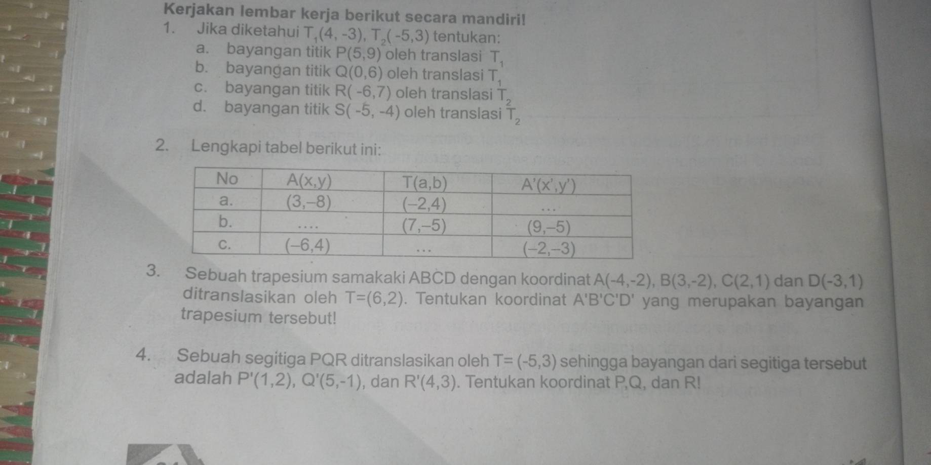 Kerjakan lembar kerja berikut secara mandiri!
1. Jika diketahui T_1(4,-3),T_2(-5,3) tentukan:
a. bayangan titik P(5,9) oleh translasi T_1
b. bayangan titik Q(0,6) oleh translasi T
c. bayangan titik R(-6,7) oleh translasi 6.06
d. bayangan titik S(-5,-4) oleh translasi
2. Lengkapi tabel berikut ini:
3. Sebuah trapesium samakaki ABCD dengan koordinat A(-4,-2),B(3,-2),C(2,1) dan D(-3,1)
ditranslasikan oleh T=(6,2). Tentukan koordinat A'B'C'D' yang merupakan bayangan
trapesium tersebut!
4. Sebuah segitiga PQR ditranslasikan oleh T=(-5,3) sehingga bayangan dari segitiga tersebut
adalah P'(1,2),Q'(5,-1) , dan R'(4,3). Tentukan koordinat PQ, dan R!