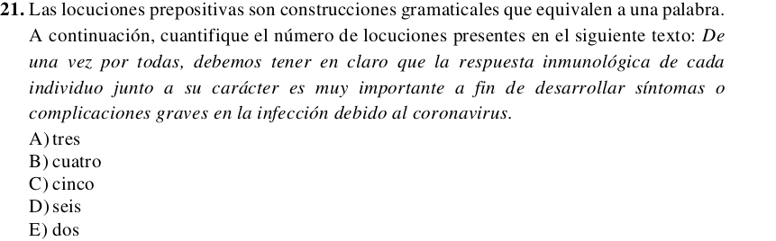 Las locuciones prepositivas son construcciones gramaticales que equivalen a una palabra.
A continuación, cuantifique el número de locuciones presentes en el siguiente texto: De
una vez por todas, debemos tener en claro que la respuesta inmunológica de cada
individuo junto a su carácter es muy importante a fin de desarrollar síntomas o
complicaciones graves en la infección debido al coronavirus.
A)tres
B)cuatro
C)cinco
D)seis
E) dos