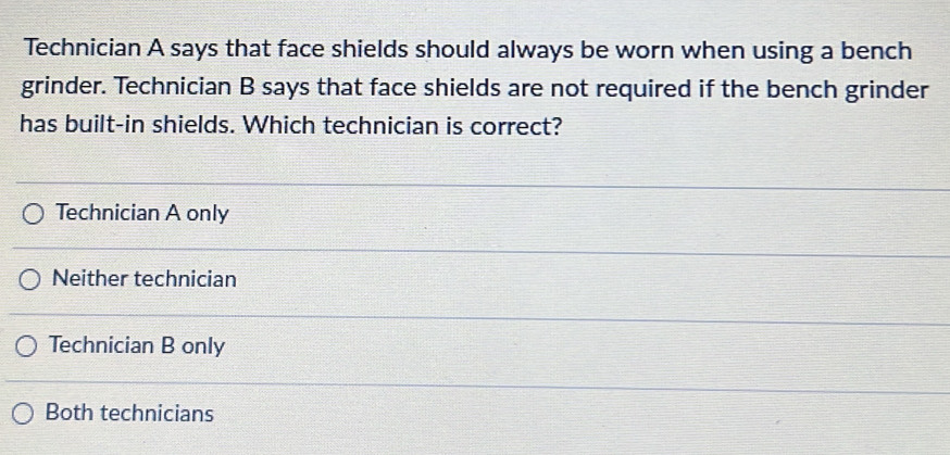 Technician A says that face shields should always be worn when using a bench
grinder. Technician B says that face shields are not required if the bench grinder
has built-in shields. Which technician is correct?
Technician A only
Neither technician
Technician B only
Both technicians