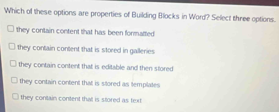 Which of these options are properties of Building Blocks in Word? Select three options.
they contain content that has been formatted
they contain content that is stored in galleries
they contain content that is editable and then stored
they contain content that is stored as templates
they contain content that is stored as text