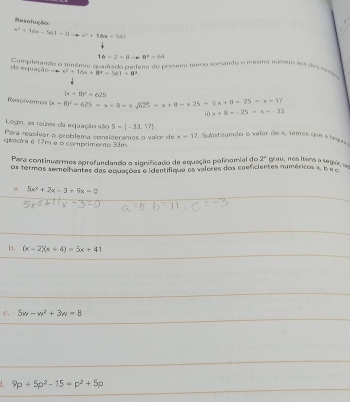 Resolução:
x^2+16x-561=0 x^2+16x=561
16/ 2=8 8^2-64
Completando o trinômio quadrado perfeito do primeiro termo somando o mesmo número aos dois memb 
da equação x^2+16x+8^2=561+8^2
(x+8)^2=625
Resolvemos (x+8)^2=625=x+8=± sqrt(625)=x+8=± 25=i)x+8=25=x=17
ii) x+8=-25=x=-33
Logo, as raízes da equação são S= -33,17. 
Para resolver o problema consideramos o valor de x=17. Substituindo o valor de x, temos que a largura 
quadra é 17m e o comprimento 33m. 
Para continuarmos aprofundando o significado de equação polinomial do 2° grau, nos itens a seguir, red 
os termos semelhantes das equações e identifique os valores dos coeficientes numéricos a, b e ca 
a. 5x^2+2x-3+9x=0
b. (x-2)(x+4)=5x+41
C. 5w-w^2+3w=8
1. 9p+5p^2-15=p^2+5p