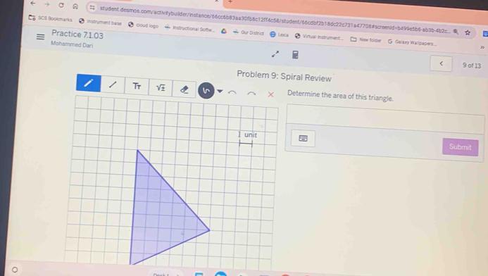 SCS Blookmarks instrument base cloud logo Instructional Softw. Our District 
Practice 7.1.03 
Levis Virtual Instrument... New folper G Galary Wallpaper... 
Mohammed Dari 
< 9 of 13 
Problem 9: Spiral Review 
Tr Ir Determine the area of this triangle. 
1 unit Submit