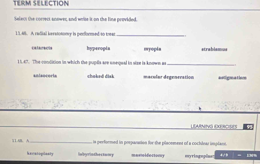 TERM SELECTION
Select the correct answer, and write it on the line provided.
11.46. A radial keratotomy is performed to treat_
. ,
cataracts hyperopla myopia strabismus
11.47. The condition in which the pupils are unequal in size is known as_
..
anisocoria choked disk macular degeneration astigmatism
LEARNING EXERCISES 95
11.48. A_ is performed in preparation for the placement of a cochlear implant.
keratoplasty labyrinthectomy mastoidectomy myringoplast 4 /9 136%