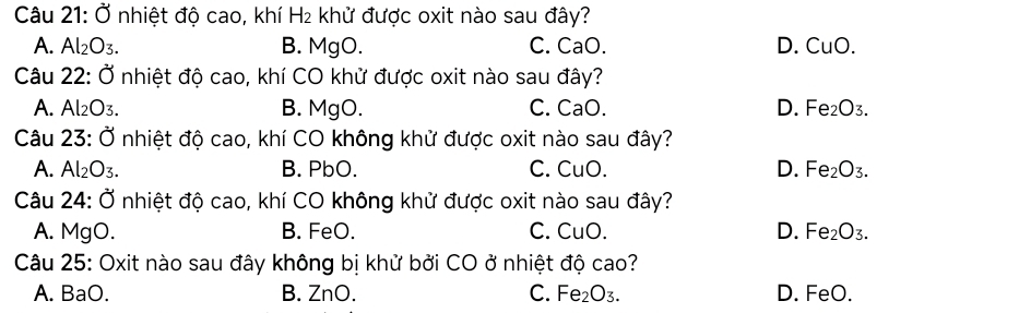 Ở nhiệt độ cao, khí H₂ khử được oxit nào sau đây?
A. Al_2O_3. B. M aC ) C. CaO. D. CuO. 
Câu 22: Ở nhiệt độ cao, khí CO khử được oxit nào sau đây?
A. Al₂O3. B. MgO. C. CaO. D. Fe_2O_3. 
Câu 23: Ở nhiệt độ cao, khí CO không khử được oxit nào sau đây?
A. Al_2O_3. B. PbO. C. CuO. D. Fe_2O_3. 
Câu 24: Ở nhiệt độ cao, khí CO không khử được oxit nào sau đây?
A. MgO. B. FeO. C. CuO. D. Fe_2O_3. 
Câu 25: Oxit nào sau đây không bị khử bởi CO ở nhiệt độ cao?
A. BaO. B. ZnO. C. Fe_2O_3. D. FeO.