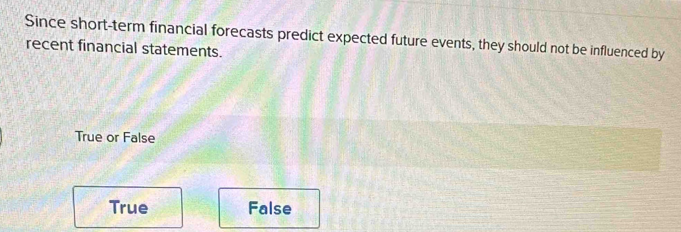 Since short-term financial forecasts predict expected future events, they should not be influenced by
recent financial statements.
True or False
True False