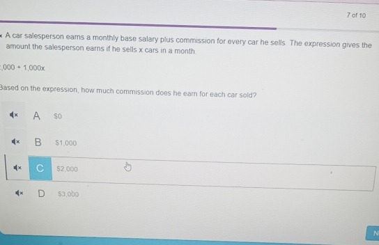 of 10
A car salesperson earns a monthly base salary plus commission for every car he sells. The expression gives the
amount the salesperson earns if he sells x cars in a month.
,000+1,000x
Based on the expression, how much commission does he earn for each car sold?
A $o
χ B $1,000
x C $2,000
× D $3,000
N