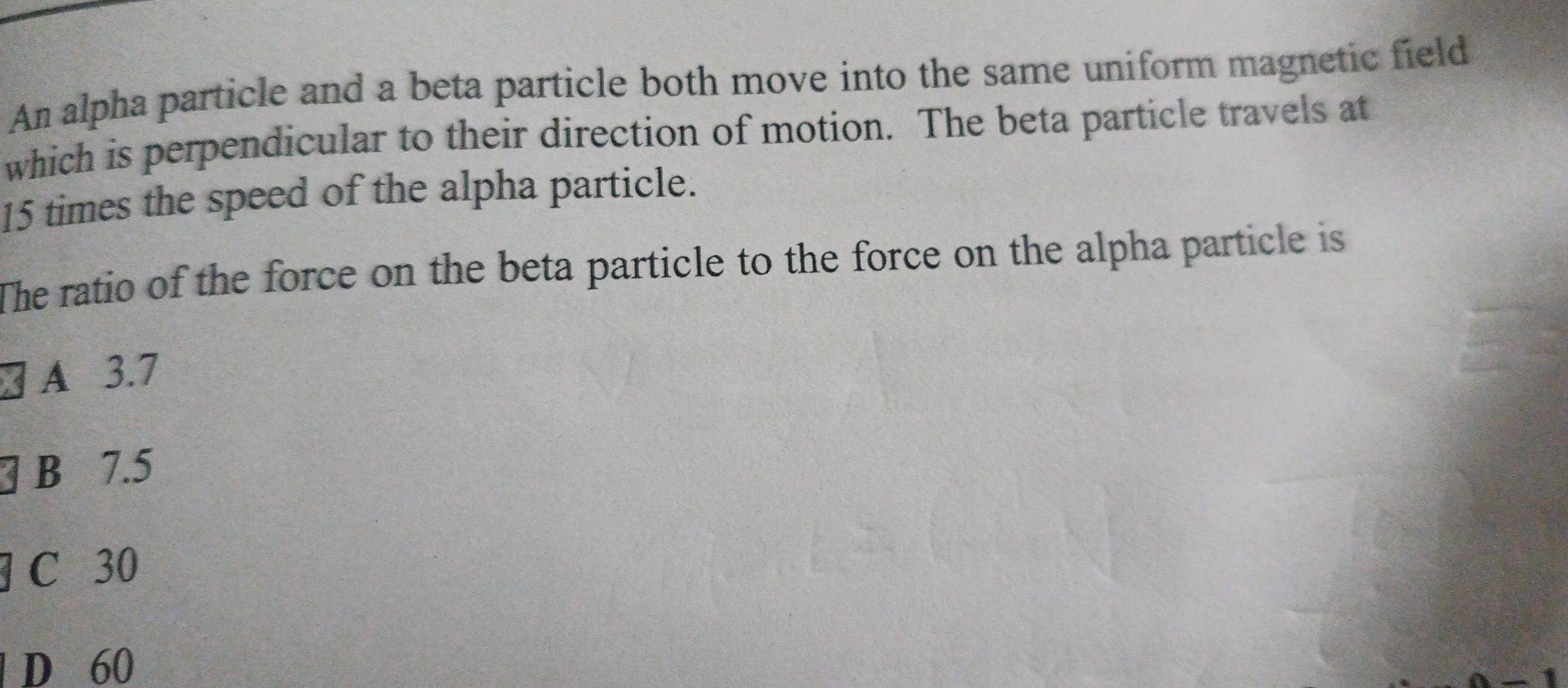 An alpha particle and a beta particle both move into the same uniform magnetic field
which is perpendicular to their direction of motion. The beta particle travels at
15 times the speed of the alpha particle.
The ratio of the force on the beta particle to the force on the alpha particle is
A 3.7
B 7.5
C 30
D 60