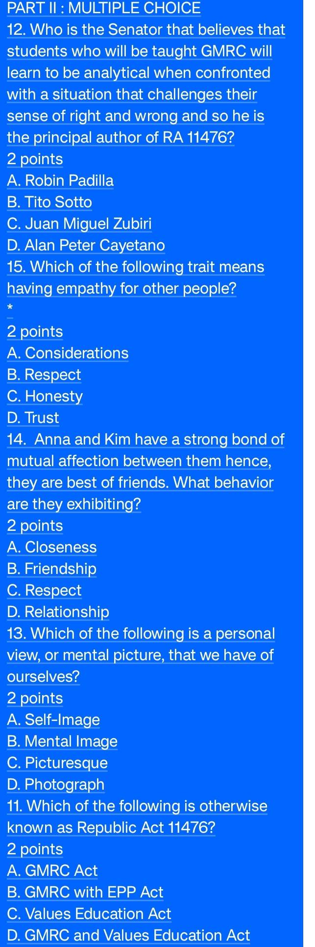 PART II : MULTIPLE CHOICE
12. Who is the Senator that believes that
students who will be taught GMRC will
learn to be analytical when confronted
with a situation that challenges their
sense of right and wrong and so he is
the principal author of RA 11476?
2 points
A. Robin Padilla
B. Tito Sotto
C. Juan Miguel Zubiri
D. Alan Peter Cayetano
15. Which of the following trait means
having empathy for other people?
*
2 points
A. Considerations
B. Respect
C. Honesty
D. Trust
14. Anna and Kim have a strong bond of
mutual affection between them hence,
they are best of friends. What behavior
are they exhibiting?
2 points
A. Closeness
B. Friendship
C. Respect
D. Relationship
13. Which of the following is a personal
view, or mental picture, that we have of
ourselves?
2 points
A. Self-Image
B. Mental Image
C. Picturesque
D. Photograph
11. Which of the following is otherwise
known as Republic Act 11476?
2 points
A. GMRC Act
B. GMRC with EPP Act
C. Values Education Act
D. GMRC and Values Education Act