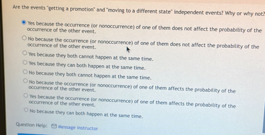 Are the events "getting a promotion" and "moving to a different state' independent events? Why or why not?
Yes because the occurrence (or nonoccurrence) of one of them does not affect the probability of the
occurrence of the other event.
No because the occurrence (or nonoccurrence) of one of them does not affect the probability of the
occurrence of the other event.
Yes because they both cannot happen at the same time.
Yes because they can both happen at the same time.
No because they both cannot happen at the same time.
No because the occurrence (or nonoccurrence) of one of them affects the probability of the
occurrence of the other event.
Yes because the occurrence (or nonoccurrence) of one of them affects the probability of the
occurrence of the other event.
No because they can both happen at the same time.
Question Help: Message instructor