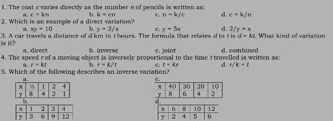 The cost cvaries directly as the number n of pencils is written as:
a. c=kn b. k=cn C. n=k/c d. c=k/n
2. Which is an example of a direct variation?
a. xy=10 b. y=2/x c. y=5x d. 2/y=x
3. A car travels a distance of dkm in t hours. The formula that relates dto t is d=kt What kind of variation
is it?
a. direct b. inverse c. joint d. combined
4. The speed r of a moving object is inversely proportional to the time t travelled is written as:
a. r=kt b. r=k/t C. t=kr d. r/k=t
5. Which of the following describes an inverse variation?

d.