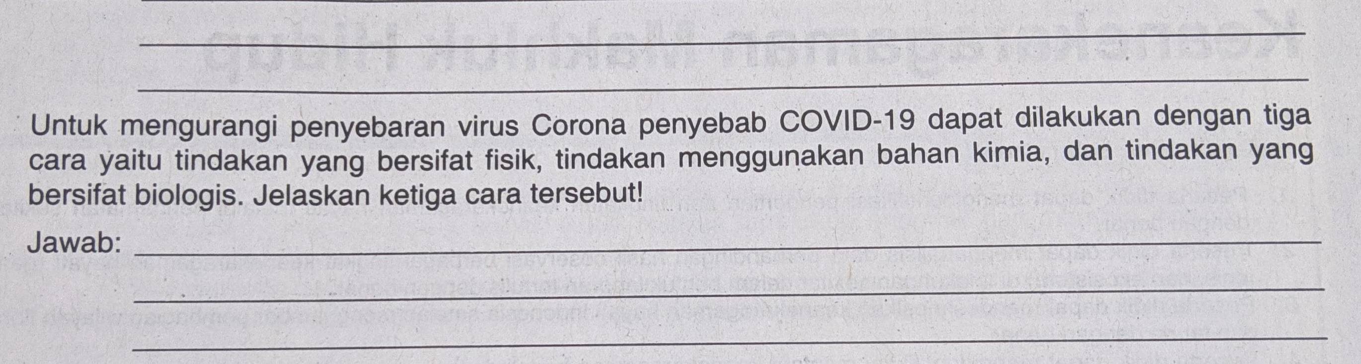 Untuk mengurangi penyebaran virus Corona penyebab COVID- 19 dapat dilakukan dengan tiga 
cara yaitu tindakan yang bersifat fisik, tindakan menggunakan bahan kimia, dan tindakan yang 
bersifat biologis. Jelaskan ketiga cara tersebut! 
Jawab:_ 
_ 
_