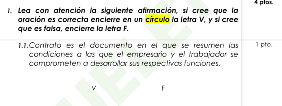 ptos. 
1. Lea con atención la siguiente afirmación, si cree que la 
oración es correcta encierre en un círculo la letra V, y si cree 
que es falsa, encierre la letra F. 
1.1.Contrato es el documento en el que se resumen las 1 pto. 
condiciones a las que el empresario y el trabajador se 
comprometen a desarrollar sus respectivas funciones. 
V 
F