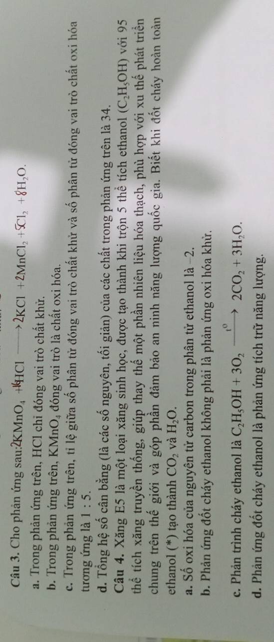 Cho phản ứng sau: 2KMnO_4+4HClto 2KCl+2MnCl_2+5Cl_2+8H_2O.
a. Trong phản ứng trên, HCl chỉ đóng vai trò chất khử.
b. Trong phản ứng trên, KMnO_4 đóng vai trò là chất oxi hóa.
c. Trong phản ứng trên, tỉ lệ giữa số phân tử đóng vai trò chất khử và số phân tử đóng vai trò chất oxi hóa
tương ứng là 1:5.
d. Tổng hệ số cân bằng (là các số nguyên, tối giản) của các chất trong phản ứng trên là 34.
Câu 4. Xăng E5 là một loại xăng sinh học, được tạo thành khi trộn 5 thể tích ethanol (C_2H_5OH) với 95
thể tích xăng truyền thống, giúp thay thế một phần nhiên liệu hóa thạch, phù hợp với xu thế phát triển
chung trên thế giới và góp phần đảm bảo an ninh năng lượng quốc gia. Biết khi đốt cháy hoàn toàn
ethanol (*) tạo thành CO_2 và H_2O.
a. Số oxi hóa của nguyên tử carbon trong phân tử ethanol là −2.
b. Phản ứng đốt cháy ethanol không phải là phản ứng oxi hóa khử.
c. Phản trình cháy ethanol là C_2H_5OH+3O_2xrightarrow t^02CO_2+3H_2O.
d. Phản ứng đốt cháy ethanol là phản ứng tích trữ năng lượng.