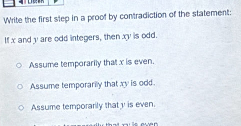 Listen
Write the first step in a proof by contradiction of the statement:
If x and y are odd integers, then xy is odd.
Assume temporarily that x is even.
Assume temporarily that xy is odd.
Assume temporarily that v is even.