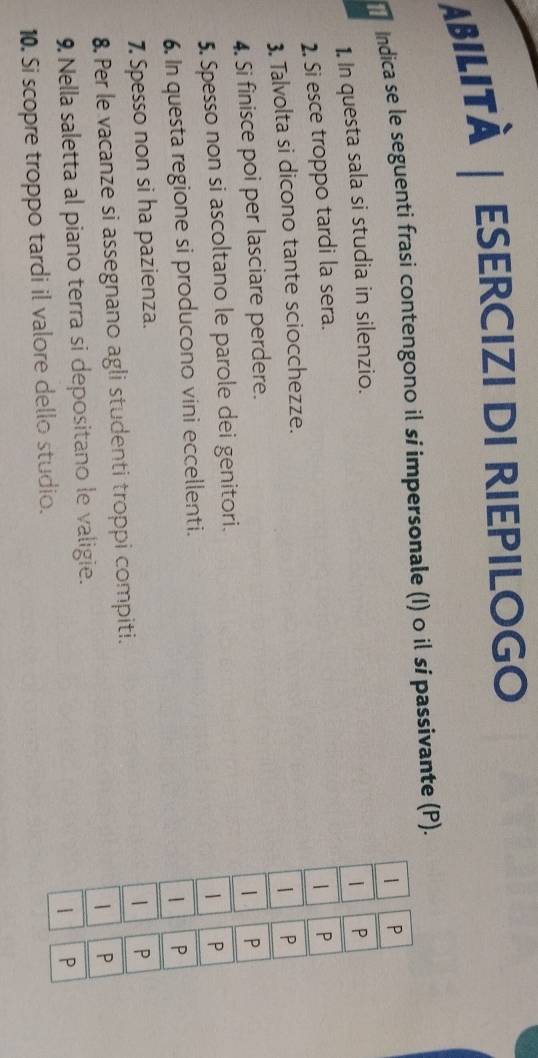 ABILITÀ | ESERCIZI DI RIEPILOGO 
Indica se le seguenti frasi contengono il sí impersonale (I) 0 il sí passivante (P). 
1. In questa sala si studia in silenzio. 
2. Si esce troppo tardi la sera. 
3. Talvolta si dicono tante sciocchezze. 
4. Si finisce poi per lasciare perdere. 
5. Spesso non si ascoltano le parole dei genitori. 
6. In questa regione si producono vini eccellenti. 
7 Spesso non si ha pazienza. 
8. Per le vacanze si assegnano agli studenti troppi compiti. 
9. Nella saletta al piano terra si depositano le valigie. 
10. Si scopre troppo tardi il valore dello studio.