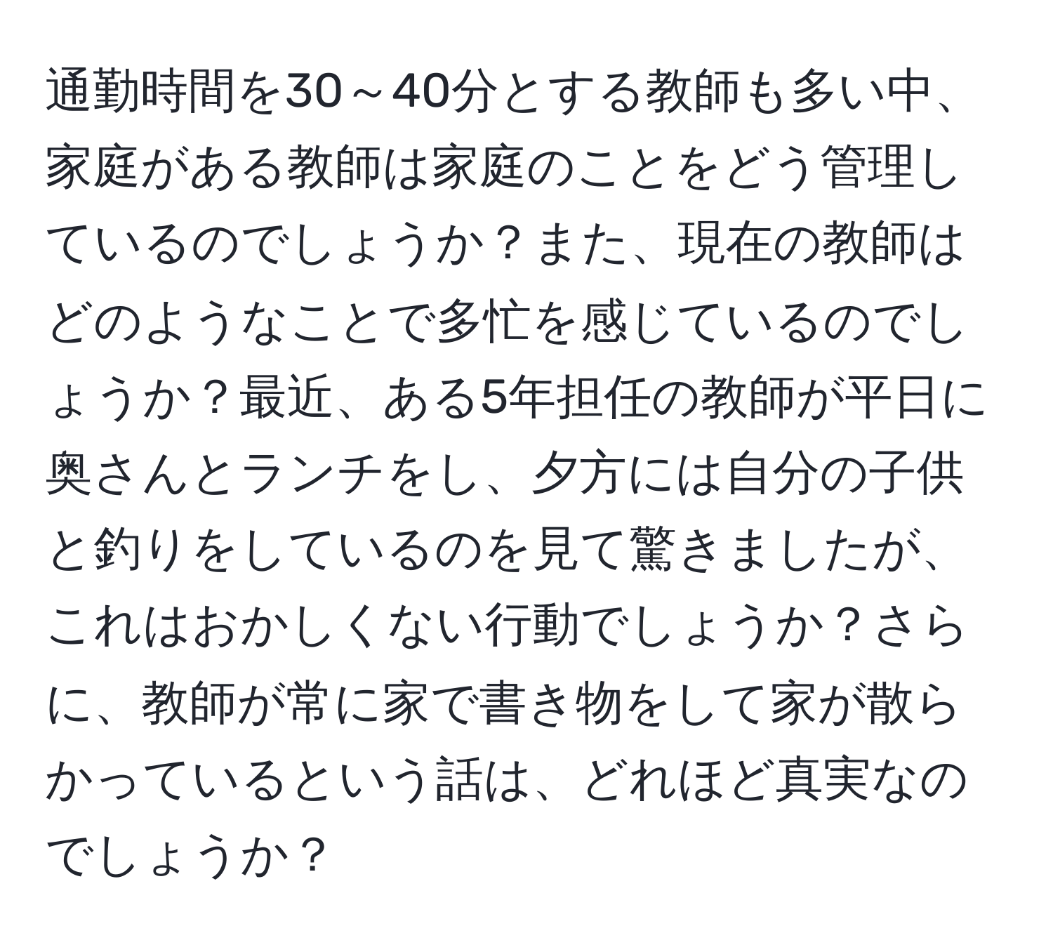 通勤時間を30～40分とする教師も多い中、家庭がある教師は家庭のことをどう管理しているのでしょうか？また、現在の教師はどのようなことで多忙を感じているのでしょうか？最近、ある5年担任の教師が平日に奥さんとランチをし、夕方には自分の子供と釣りをしているのを見て驚きましたが、これはおかしくない行動でしょうか？さらに、教師が常に家で書き物をして家が散らかっているという話は、どれほど真実なのでしょうか？