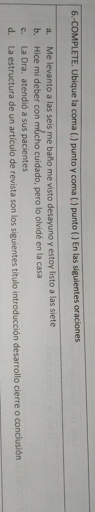 6.-COMPLETE. Ubique la coma (,) punto y coma (;) punto (.) En las siguientes oraciones 
a. Me levanto a las seis me baño me visto desayuno y estoy listo a las siete 
b. Hice mi deber con mucho cuidado, pero lo olvidé en la casa 
c. La Dra. atendió a sus pacientes 
d. La estructura de un artículo de revista son los siguientes título introducción desarrollo cierre o conclusión