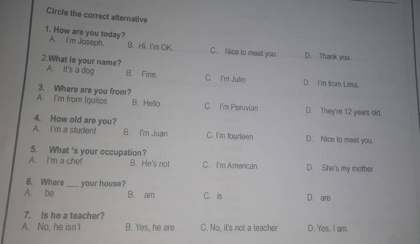 Circle the correct alternative
1. How are you today?
A. I'm Joseph. B. Hi. I'm OK. C. Nice to meet you. D. Thank you.
2.What is your name?
A. It's a dog B. Fine. C. I'm Julio D. I'm from Lima.
3. Where are you from?
A. I'm from Iquitos B. Hello C. I'm Peruvian D. They're 12 years old.
4. How old are you?
A. I'm a student B. I'm Juan C. I'm fourteen D. Nice to meet you.
5. What 's your occupation?
A. I'm a chef B. He's not C. I'm American D. She's my mother.
6. Where_ your house?
A. be B. am C. is
D. are
7. Is he a teacher?
A. No, he isn't B. Yes, he are C. No, it's not a teacher D. Yes, I am.