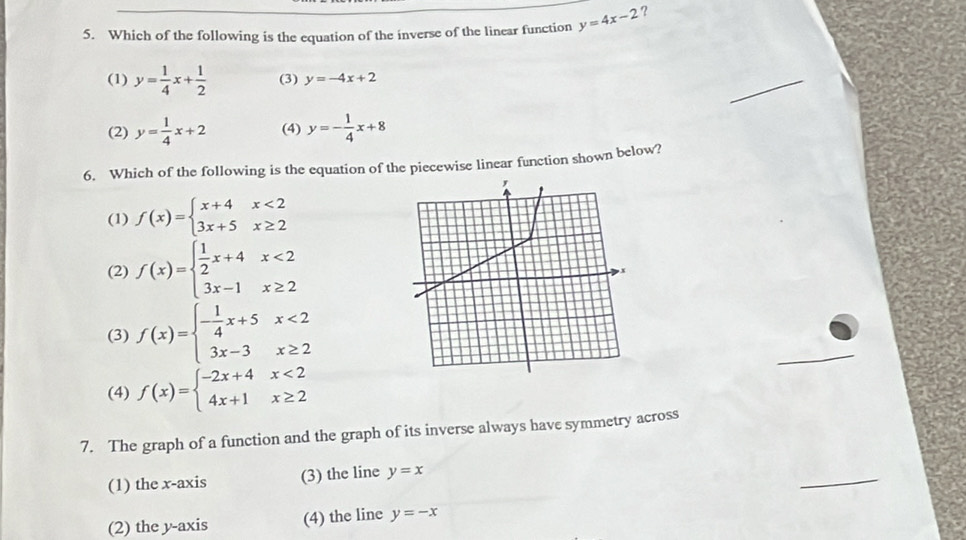 Which of the following is the equation of the inverse of the linear function y=4x-2 ?
(1) y= 1/4 x+ 1/2  (3) y=-4x+2
_
(2) y= 1/4 x+2 (4) y=- 1/4 x+8
6. Which of the following is the equation of the piecewise linear function shown below?
,
(1) f(x)=beginarrayl x+4x<2 3x+5x≥ 2endarray.
(2) f(x)=beginarrayl  1/2 x+4x<2 3x-1x≥ 2endarray.
(3) f(x)=beginarrayl - 1/4 x+5x<2 3x-3x≥ 2endarray.
_
(4) f(x)=beginarrayl -2x+4x<2 4x+1x≥ 2endarray.
7. The graph of a function and the graph of its inverse always have symmetry across
(1) the x-axis (3) the line y=x
_
(2) the y-axis (4) the line y=-x