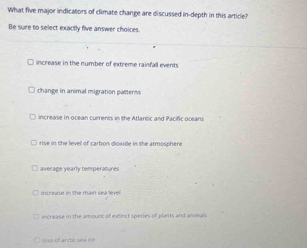 What five major indicators of climate change are discussed in-depth in this article?
Be sure to select exactly five answer choices.
increase in the number of extreme rainfall events
change in animal migration patterns
increase in ocean currents in the Atlantic and Pacific oceans
rise in the level of carbon dioxide in the atmosphere
average yearly temperatures
increase in the main sea level
increase in the amount of extinct species of plants and animals
loss of arctic sea ice