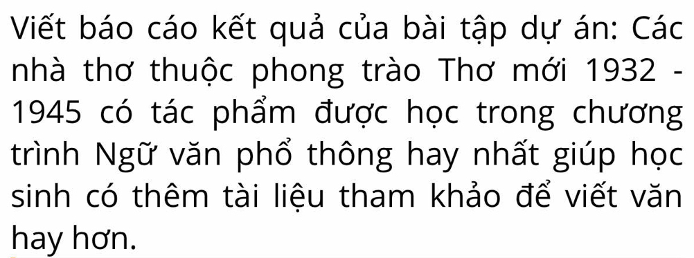 Viết báo cáo kết quả của bài tập dự án: Các 
nhà thơ thuộc phong trào Thơ mới 1932 - 
1945 có tác phẩm được học trong chương 
trình Ngữ văn phổ thông hay nhất giúp học 
sinh có thêm tài liệu tham khảo để viết văn 
hay hơn.