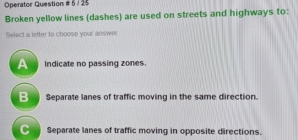 Operator Question # 5 / 25
Broken yellow lines (dashes) are used on streets and highways to:
Select a letter to choose your answer
A Indicate no passing zones.
B Separate lanes of traffic moving in the same direction.
C Separate lanes of traffic moving in opposite directions.